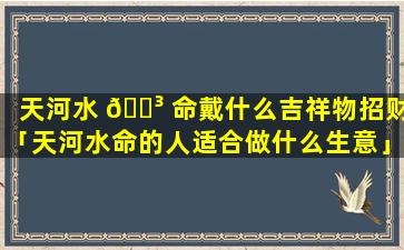 天河水 🌳 命戴什么吉祥物招财「天河水命的人适合做什么生意」